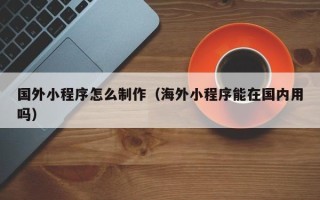 汕尾国外小程序怎么制作（海外小程序能在国内用吗）
