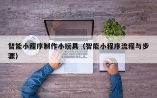 汕尾智能小程序制作小玩具（智能小程序流程与步骤）