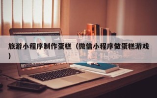 汕尾旅游小程序制作蛋糕（微信小程序做蛋糕游戏）